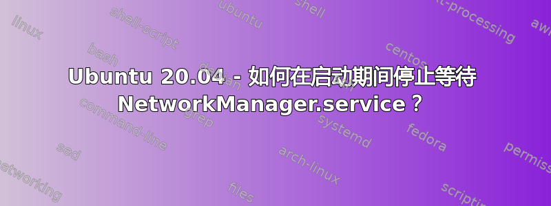 Ubuntu 20.04 - 如何在启动期间停止等待 NetworkManager.service？