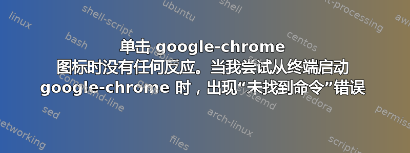 单击 google-chrome 图标时没有任何反应。当我尝试从终端启动 google-chrome 时，出现“未找到命令”错误