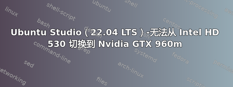 Ubuntu Studio（22.04 LTS）-无法从 Intel HD 530 切换到 Nvidia GTX 960m