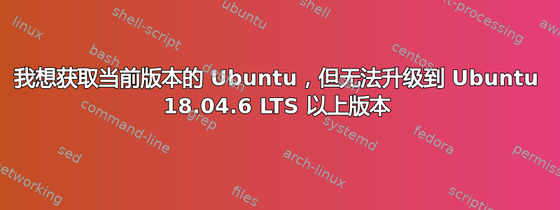 我想获取当前版本的 Ubuntu，但无法升级到 Ubuntu 18.04.6 LTS 以上版本