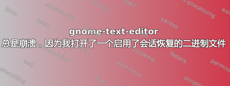 gnome-text-editor 总是崩溃，因为我打开了一个启用了会话恢复的二进制文件