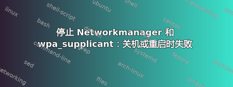 停止 Networkmanager 和 wpa_supplicant：关机或重启时失败