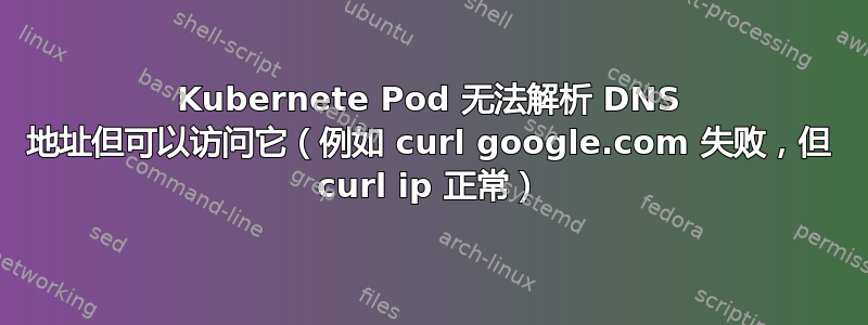 Kubernete Pod 无法解析 DNS 地址但可以访问它（例如 curl google.com 失败，但 curl ip 正常）