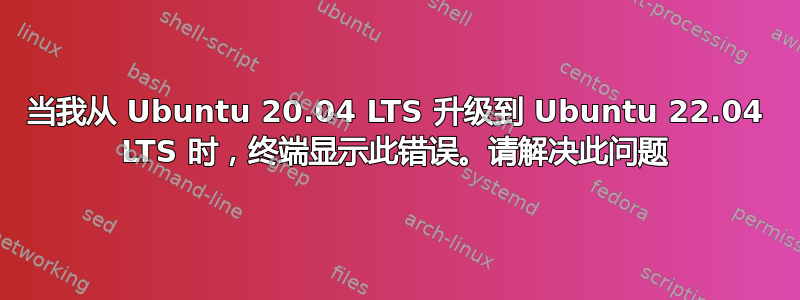 当我从 Ubuntu 20.04 LTS 升级到 Ubuntu 22.04 LTS 时，终端显示此错误。请解决此问题