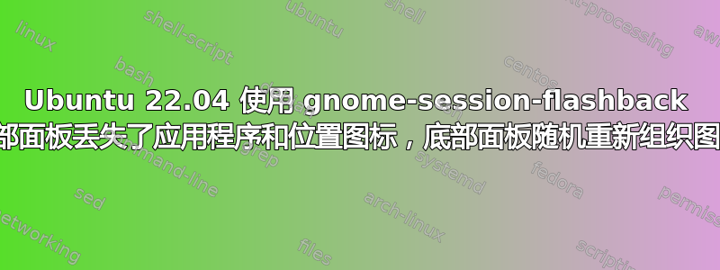 Ubuntu 22.04 使用 gnome-session-flashback 顶部面板丢失了应用程序和位置图标，底部面板随机重新组织图标