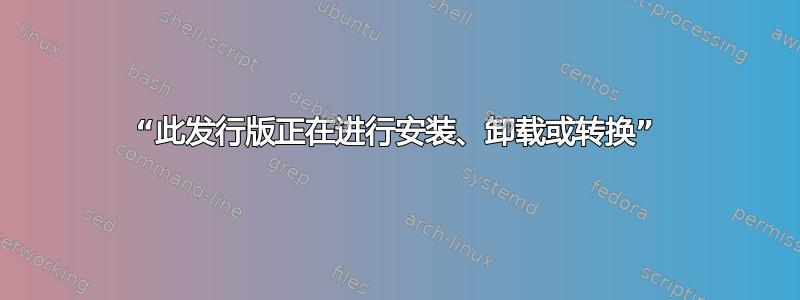 “此发行版正在进行安装、卸载或转换”