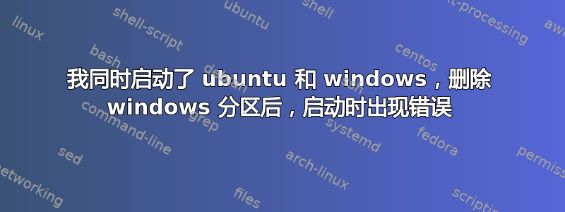 我同时启动了 ubuntu 和 windows，删除 windows 分区后，启动时出现错误