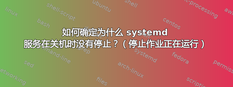 如何确定为什么 systemd 服务在关机时没有停止？（停止作业正在运行）