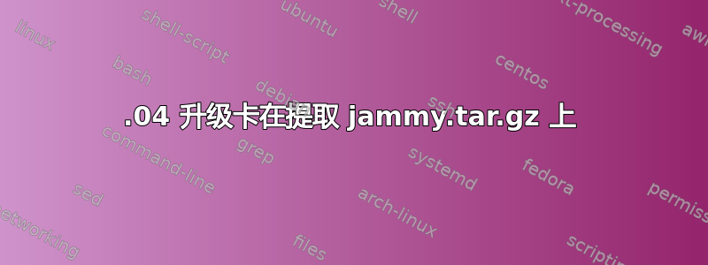 22.04 升级卡在提取 jammy.tar.gz 上