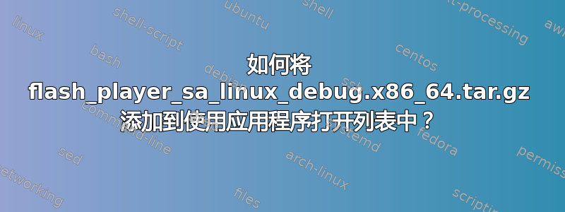 如何将 flash_player_sa_linux_debug.x86_64.tar.gz 添加到使用应用程序打开列表中？