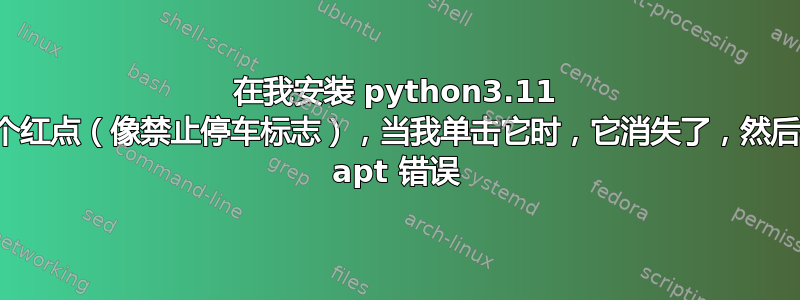 在我安装 python3.11 后，出现了一个红点（像禁止停车标志），当我单击它时，它消失了，然后我遇到了这个 apt 错误