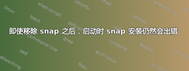 即使移除 snap 之后，启动时 snap 安装仍然会出错