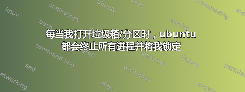 每当我打开垃圾箱/分区时，ubuntu 都会终止所有进程并将我锁定