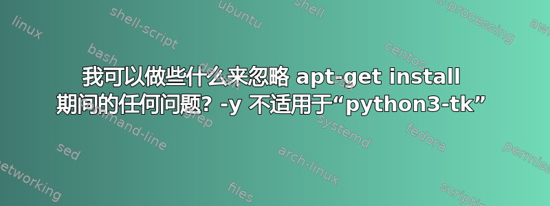 我可以做些什么来忽略 apt-get install 期间的任何问题? -y 不适用于“python3-tk”