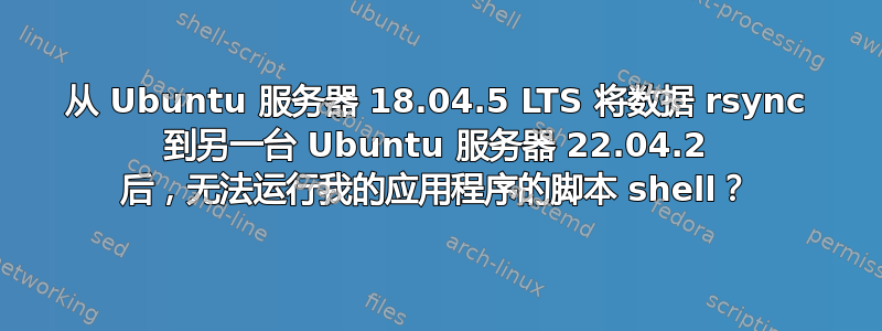 从 Ubuntu 服务器 18.04.5 LTS 将数据 rsync 到另一台 Ubuntu 服务器 22.04.2 后，无法运行我的应用程序的脚本 shell？