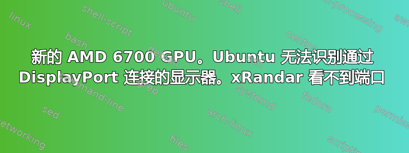 新的 AMD 6700 GPU。Ubuntu 无法识别通过 DisplayPort 连接的显示器。xRandar 看不到端口