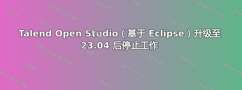 Talend Open Studio（基于 Eclipse）升级至 23.04 后停止工作