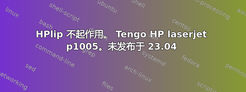 HPlip 不起作用。 Tengo HP laserjet p1005。未发布于 23.04