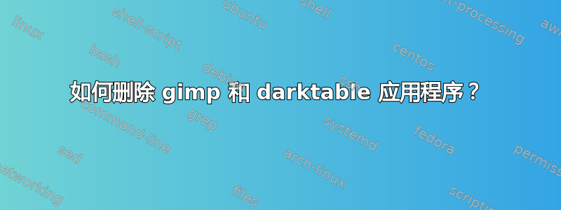 如何删除 gimp 和 darktable 应用程序？