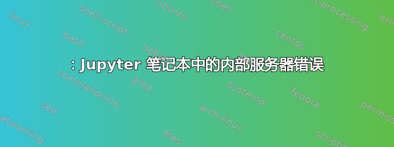 500：Jupyter 笔记本中的内部服务器错误