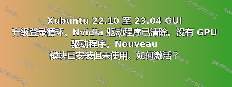 Xubuntu 22.10 至 23.04 GUI 升级登录循环。Nvidia 驱动程序已清除。没有 GPU 驱动程序。Nouveau 模块已安装但未使用。如何激活？