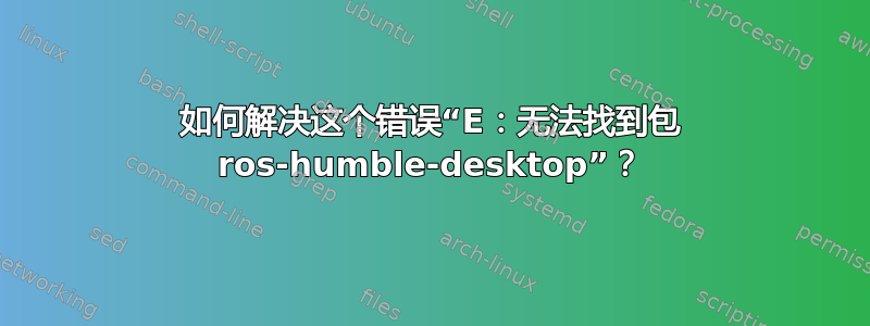 如何解决这个错误“E：无法找到包 ros-humble-desktop”？