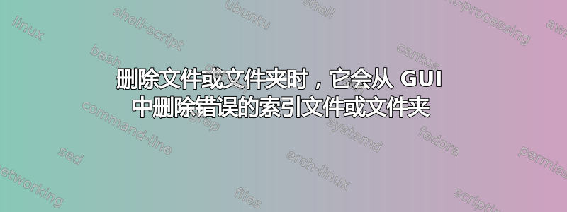 删除文件或文件夹时，它会从 GUI 中删除错误的索引文件或文件夹