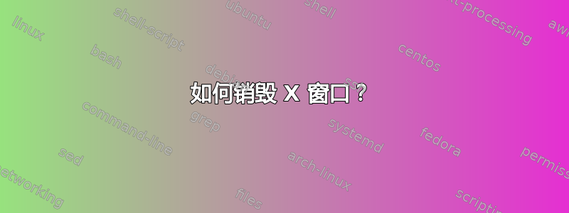 如何销毁 X 窗口？