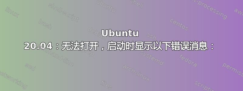 Ubuntu 20.04：无法打开，启动时显示以下错误消息：