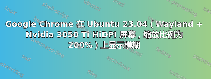 Google Chrome 在 Ubuntu 23.04（Wayland + Nvidia 3050 Ti HiDPI 屏幕，缩放比例为 200%）上显示模糊