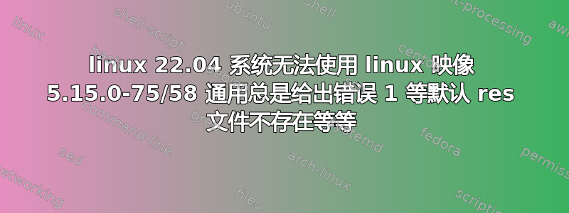 linux 22.04 系统无法使用 linux 映像 5.15.0-75/58 通用总是给出错误 1 ​​等默认 res 文件不存在等等