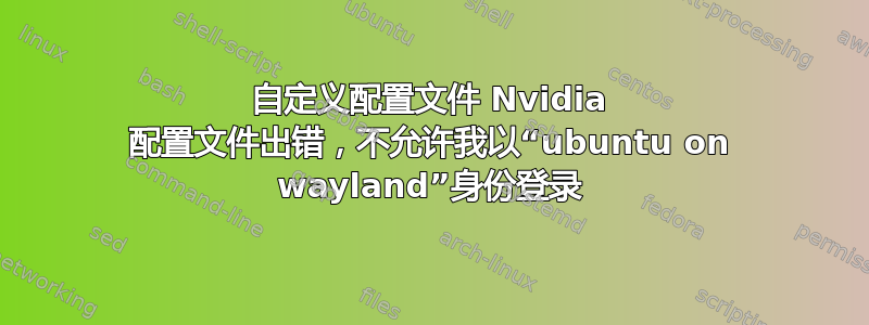 自定义配置文件 Nvidia 配置文件出错，不允许我以“ubuntu on wayland”身份登录