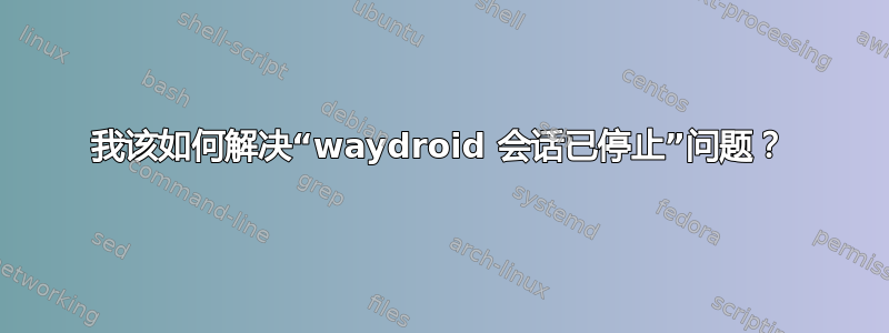 我该如何解决“waydroid 会话已停止”问题？