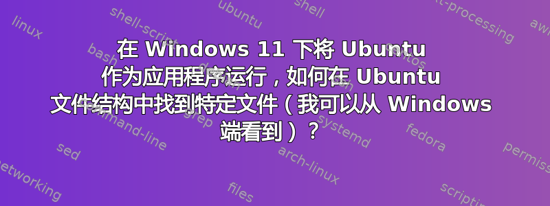 在 Windows 11 下将 Ubuntu 作为应用程序运行，如何在 Ubuntu 文件结构中找到特定文件（我可以从 Windows 端看到）？