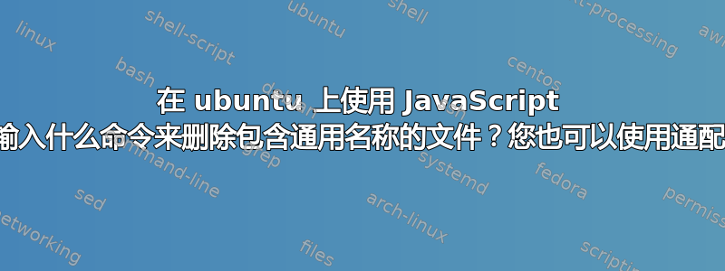 在 ubuntu 上使用 JavaScript 时，我应该输入什么命令来删除包含通用名称的文件？您也可以使用通配符来帮助我