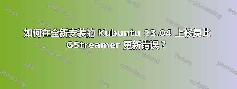 如何在全新安装的 Kubuntu 23.04 上修复此 GStreamer 更新错误？