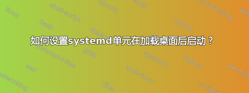 如何设置systemd单元在加载桌面后启动？