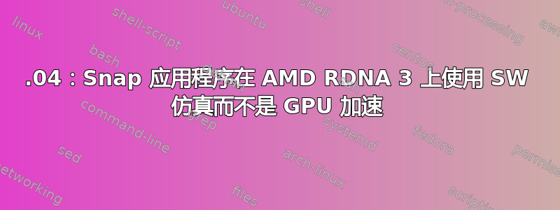 22.04：Snap 应用程序在 AMD RDNA 3 上使用 SW 仿真而不是 GPU 加速