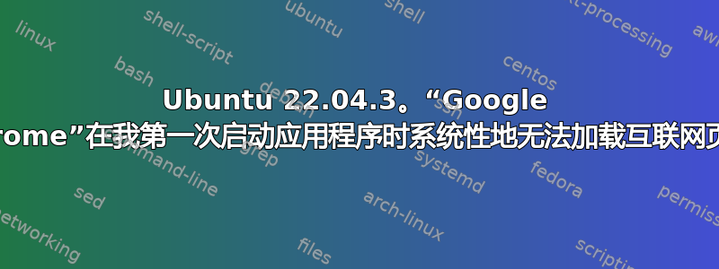 Ubuntu 22.04.3。“Google Chrome”在我第一次启动应用程序时系统性地无法加载互联网页面