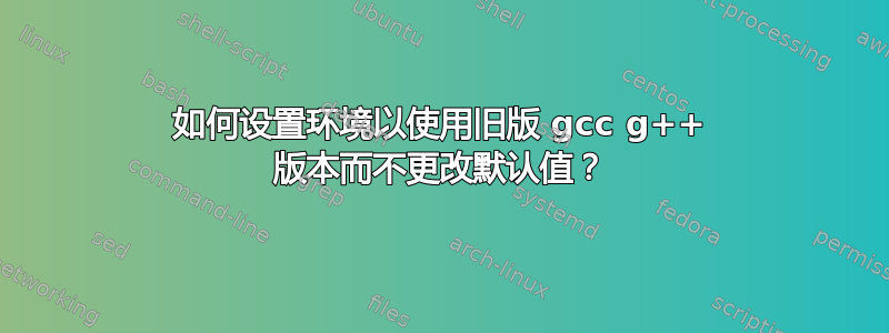 如何设置环境以使用旧版 gcc g++ 版本而不更改默认值？