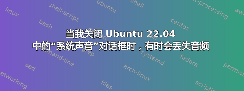 当我关闭 Ubuntu 22.04 中的“系统声音”对话框时，有时会丢失音频