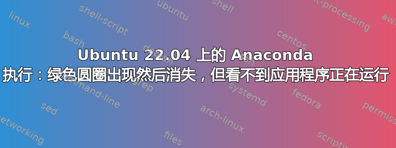 Ubuntu 22.04 上的 Anaconda 执行：绿色圆圈出现然后消失，但看不到应用程序正在运行