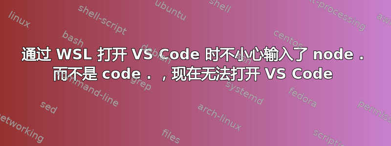 通过 WSL 打开 VS Code 时不小心输入了 node . 而不是 code . ，现在无法打开 VS Code