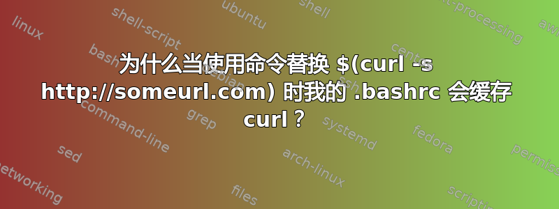 为什么当使用命令替换 $(curl -s http://someurl.com) 时我的 .bashrc 会缓存 curl？