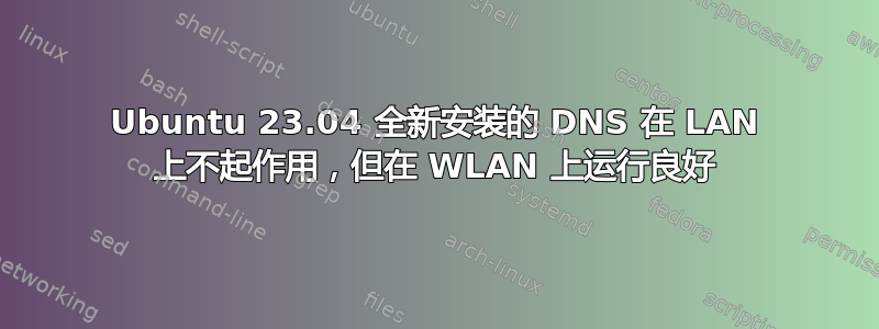 Ubuntu 23.04 全新安装的 DNS 在 LAN 上不起作用，但在 WLAN 上运行良好