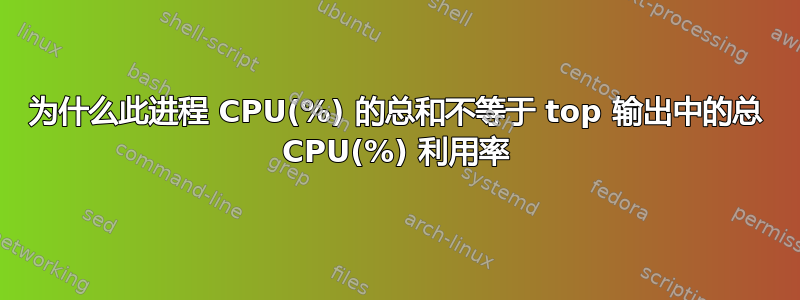 为什么此进程 CPU(%) 的总和不等于 top 输出中的总 CPU(%) 利用率