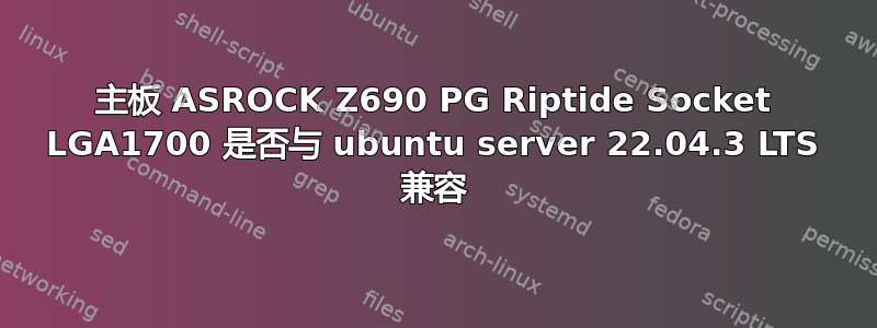 主板 ASROCK Z690 PG Riptide Socket LGA1700 是否与 ubuntu server 22.04.3 LTS 兼容