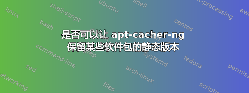 是否可以让 apt-cacher-ng 保留某些软件包的静态版本