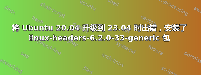 将 Ubuntu 20.04 升级到 23.04 时出错，安装了 linux-headers-6.2.0-33-generic 包