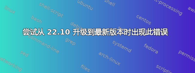 尝试从 22.10 升级到最新版本时出现此错误 